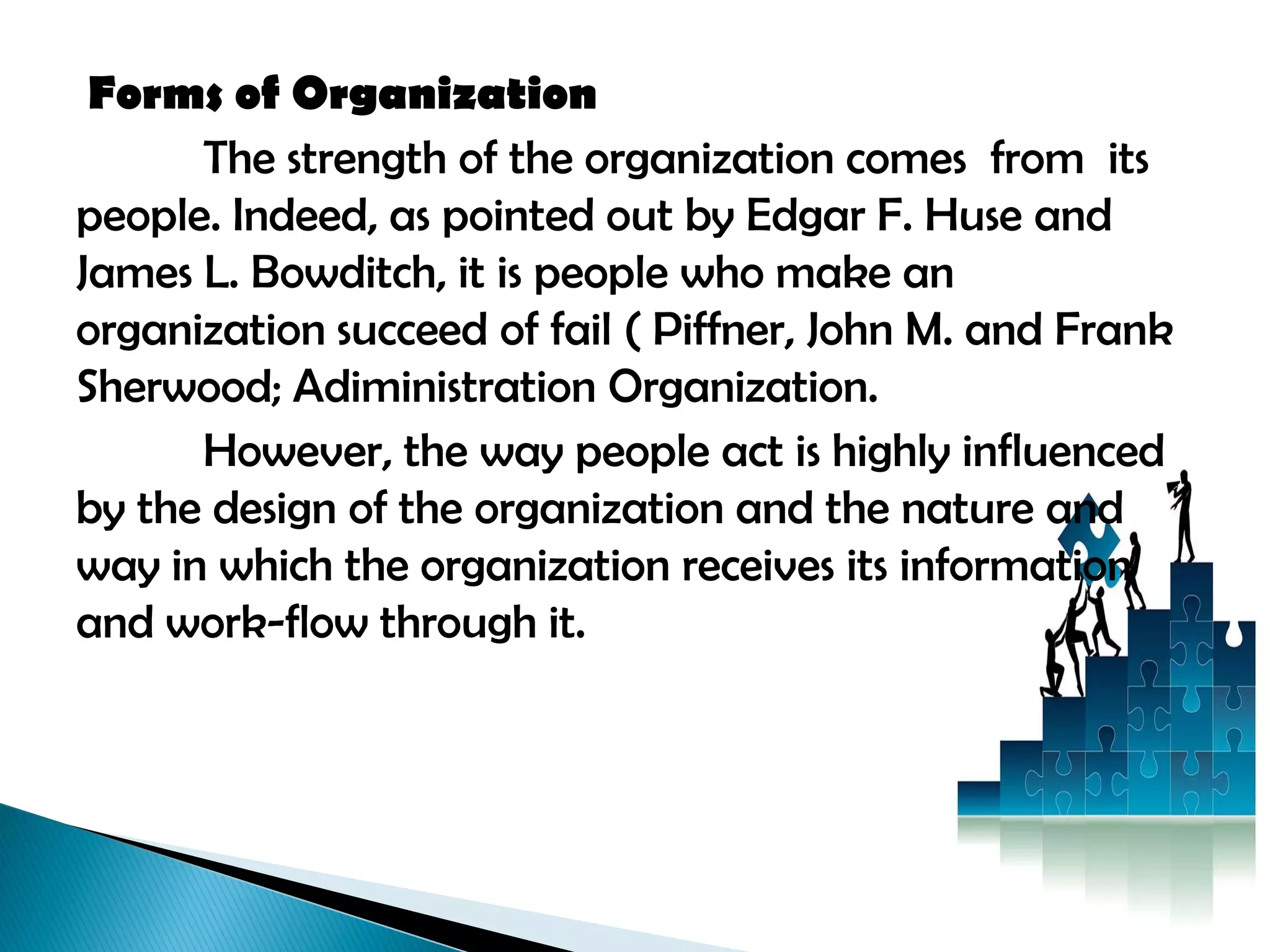 Forms of Organization
The strength of the organization comes from its
people. Indeed, as pointed out by Edgar F. Huse and
James L. Bowditch, it is people who make an
organization succeed of fail ( Piffner, John M. and Frank
Sherwood; Adiministration Organization.
However, the way people act is highly influenced
by the design of the organization and the nature and
way in which the organization receives its information
and work-flow through it.
 