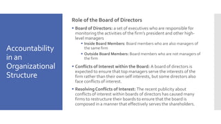 Accountability
in an
Organizational
Structure
Role of the Board of Directors
 Board of Directors: a set of executives who are responsible for
monitoring the activities of the firm’s president and other high-
level managers
 Inside Board Members: Board members who are also managers of
the same firm
 Outside Board Members: Board members who are not managers of
the firm
 Conflicts of Interest within the Board: A board of directors is
expected to ensure that top managers serve the interests of the
firm rather than their own self interests, but some directors also
face conflicts of interest.
 Resolving Conflicts of Interest: The recent publicity about
conflicts of interest within boards of directors has caused many
firms to restructure their boards to ensure that the board is
composed in a manner that effectively serves the shareholders.
 
