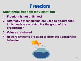 13-13
Freedom
Substantial freedom may exist, but
1. Freedom is not unlimited
2. Alternative mechanisms are used to ensure that
individuals are working for the good of the
organization
3. Values are shared
4. Reward systems are used to promote appropriate
behavior
 