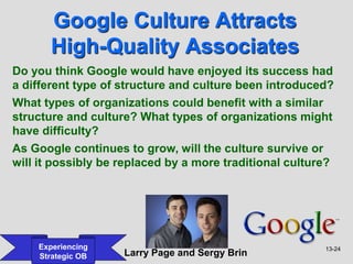13-24
Experiencing
Strategic OB
Google Culture Attracts
High-Quality Associates
Larry Page and Sergy Brin
Do you think Google would have enjoyed its success had
a different type of structure and culture been introduced?
What types of organizations could benefit with a similar
structure and culture? What types of organizations might
have difficulty?
As Google continues to grow, will the culture survive or
will it possibly be replaced by a more traditional culture?
 