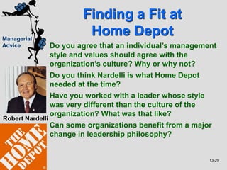 13-29
Managerial
Advice
Finding a Fit at
Home Depot
Robert Nardelli
Do you agree that an individual’s management
style and values should agree with the
organization’s culture? Why or why not?
Do you think Nardelli is what Home Depot
needed at the time?
Have you worked with a leader whose style
was very different than the culture of the
organization? What was that like?
Can some organizations benefit from a major
change in leadership philosophy?
 