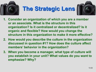 13-32
The Strategic Lens
1. Consider an organization of which you are a member
or an associate. What is the structure in this
organization? Is it centralized or decentralized? Is it
organic and flexible? How would you change the
structure in this organization to make it more effective?
2. How would you describe the culture in the organization
discussed in question #1? How does the culture affect
members’ behavior in the organization?
3. When you become a manager, what type of culture will
you establish in your unit? What values do you want to
emphasize? Why?
 