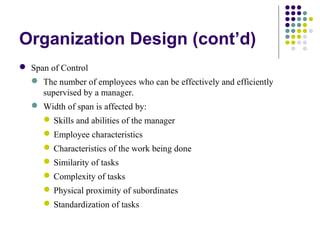 Organization Design (cont’d)
 Span of Control
 The number of employees who can be effectively and efficiently
supervised by a manager.
 Width of span is affected by:
Skills and abilities of the manager
Employee characteristics
Characteristics of the work being done
Similarity of tasks
Complexity of tasks
Physical proximity of subordinates
Standardization of tasks
 