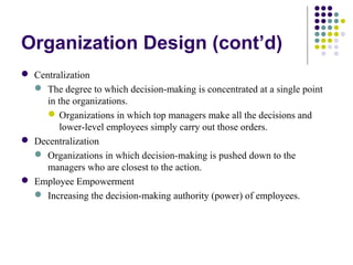 Organization Design (cont’d)
 Centralization
 The degree to which decision-making is concentrated at a single point
in the organizations.
Organizations in which top managers make all the decisions and
lower-level employees simply carry out those orders.
 Decentralization
 Organizations in which decision-making is pushed down to the
managers who are closest to the action.
 Employee Empowerment
 Increasing the decision-making authority (power) of employees.
 