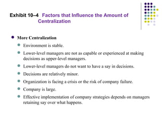 Exhibit 10–4 Factors that Influence the Amount of
Centralization
 More Centralization
 Environment is stable.
 Lower-level managers are not as capable or experienced at making
decisions as upper-level managers.
 Lower-level managers do not want to have a say in decisions.
 Decisions are relatively minor.
 Organization is facing a crisis or the risk of company failure.
 Company is large.
 Effective implementation of company strategies depends on managers
retaining say over what happens.
 
