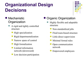 Organizational Design
Decisions
Mechanistic
Organization
 A rigid and tightly controlled
structure
High specialization
Rigid departmentalization
Narrow spans of control
High formalization
Limited information
network (downward)
Low decision participation
Organic Organization
 Highly flexible and adaptable
structure
Non-standardized jobs
Fluid team-based structure
Little direct supervision
Minimal formal rules
Open communication
network
Empowered employees
 