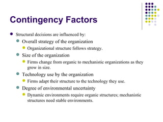 Contingency Factors
 Structural decisions are influenced by:
 Overall strategy of the organization
Organizational structure follows strategy.
 Size of the organization
Firms change from organic to mechanistic organizations as they
grow in size.
 Technology use by the organization
Firms adapt their structure to the technology they use.
 Degree of environmental uncertainty
Dynamic environments require organic structures; mechanistic
structures need stable environments.
 