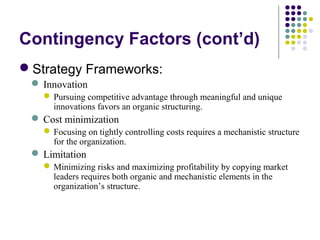 Contingency Factors (cont’d)
Strategy Frameworks:
 Innovation
Pursuing competitive advantage through meaningful and unique
innovations favors an organic structuring.
 Cost minimization
Focusing on tightly controlling costs requires a mechanistic structure
for the organization.
 Limitation
Minimizing risks and maximizing profitability by copying market
leaders requires both organic and mechanistic elements in the
organization’s structure.
 