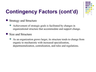 Contingency Factors (cont’d)
 Strategy and Structure
 Achievement of strategic goals is facilitated by changes in
organizational structure that accommodate and support change.
 Size and Structure
 As an organization grows larger, its structure tends to change from
organic to mechanistic with increased specialization,
departmentalization, centralization, and rules and regulations.
 