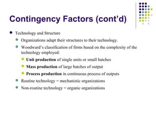 Contingency Factors (cont’d)
 Technology and Structure
 Organizations adapt their structures to their technology.
 Woodward’s classification of firms based on the complexity of the
technology employed:
Unit production of single units or small batches
Mass production of large batches of output
Process production in continuous process of outputs
 Routine technology = mechanistic organizations
 Non-routine technology = organic organizations
 