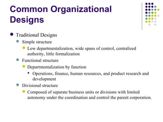 Common Organizational
Designs
 Traditional Designs
 Simple structure
Low departmentalization, wide spans of control, centralized
authority, little formalization
 Functional structure
Departmentalization by function
 Operations, finance, human resources, and product research and
development
 Divisional structure
Composed of separate business units or divisions with limited
autonomy under the coordination and control the parent corporation.
 