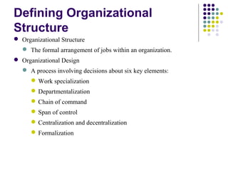 Defining Organizational
Structure
 Organizational Structure
 The formal arrangement of jobs within an organization.
 Organizational Design
 A process involving decisions about six key elements:
Work specialization
Departmentalization
Chain of command
Span of control
Centralization and decentralization
Formalization
 