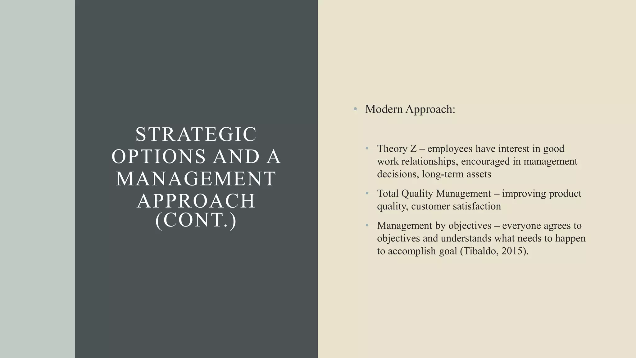STRATEGIC
OPTIONS AND A
MANAGEMENT
APPROACH
(CONT.)
• Modern Approach:
• Theory Z – employees have interest in good
work relationships, encouraged in management
decisions, long-term assets
• Total Quality Management – improving product
quality, customer satisfaction
• Management by objectives – everyone agrees to
objectives and understands what needs to happen
to accomplish goal (Tibaldo, 2015).
 