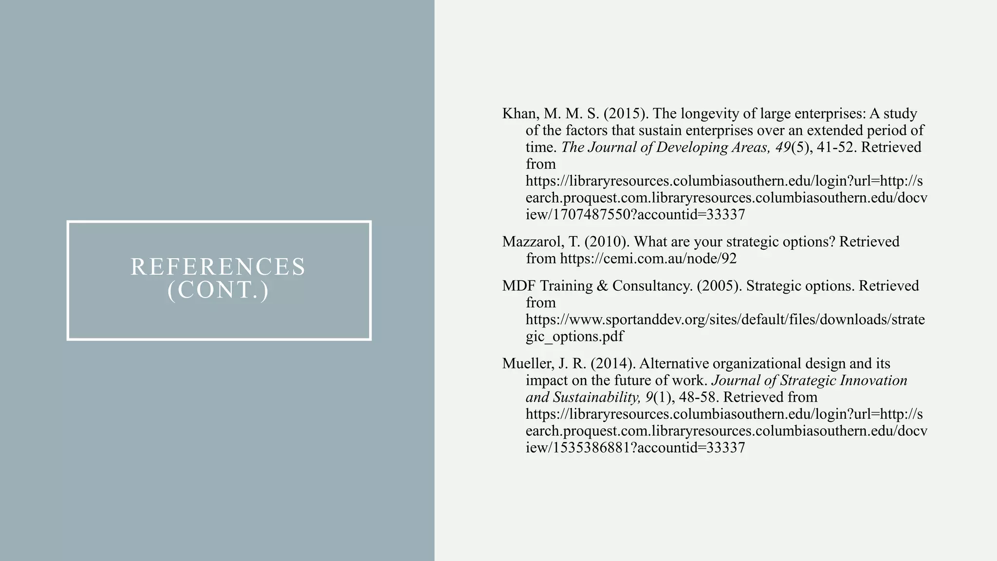 REFERENCES
(CONT.)
Khan, M. M. S. (2015). The longevity of large enterprises: A study
of the factors that sustain enterprises over an extended period of
time. The Journal of Developing Areas, 49(5), 41-52. Retrieved
from
https://libraryresources.columbiasouthern.edu/login?url=http://s
earch.proquest.com.libraryresources.columbiasouthern.edu/docv
iew/1707487550?accountid=33337
Mazzarol, T. (2010). What are your strategic options? Retrieved
from https://cemi.com.au/node/92
MDF Training & Consultancy. (2005). Strategic options. Retrieved
from
https://www.sportanddev.org/sites/default/files/downloads/strate
gic_options.pdf
Mueller, J. R. (2014). Alternative organizational design and its
impact on the future of work. Journal of Strategic Innovation
and Sustainability, 9(1), 48-58. Retrieved from
https://libraryresources.columbiasouthern.edu/login?url=http://s
earch.proquest.com.libraryresources.columbiasouthern.edu/docv
iew/1535386881?accountid=33337
 