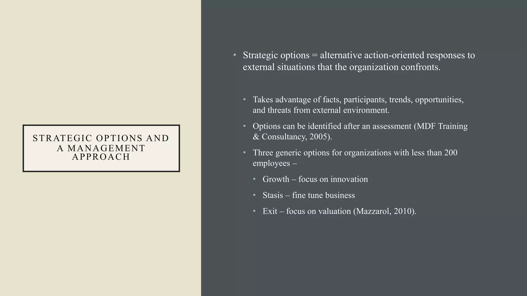 STRATEGIC OPTIONS AND
A MANAGEMENT
APPROACH
• Strategic options = alternative action-oriented responses to
external situations that the organization confronts.
• Takes advantage of facts, participants, trends, opportunities,
and threats from external environment.
• Options can be identified after an assessment (MDF Training
& Consultancy, 2005).
• Three generic options for organizations with less than 200
employees –
• Growth – focus on innovation
• Stasis – fine tune business
• Exit – focus on valuation (Mazzarol, 2010).
 