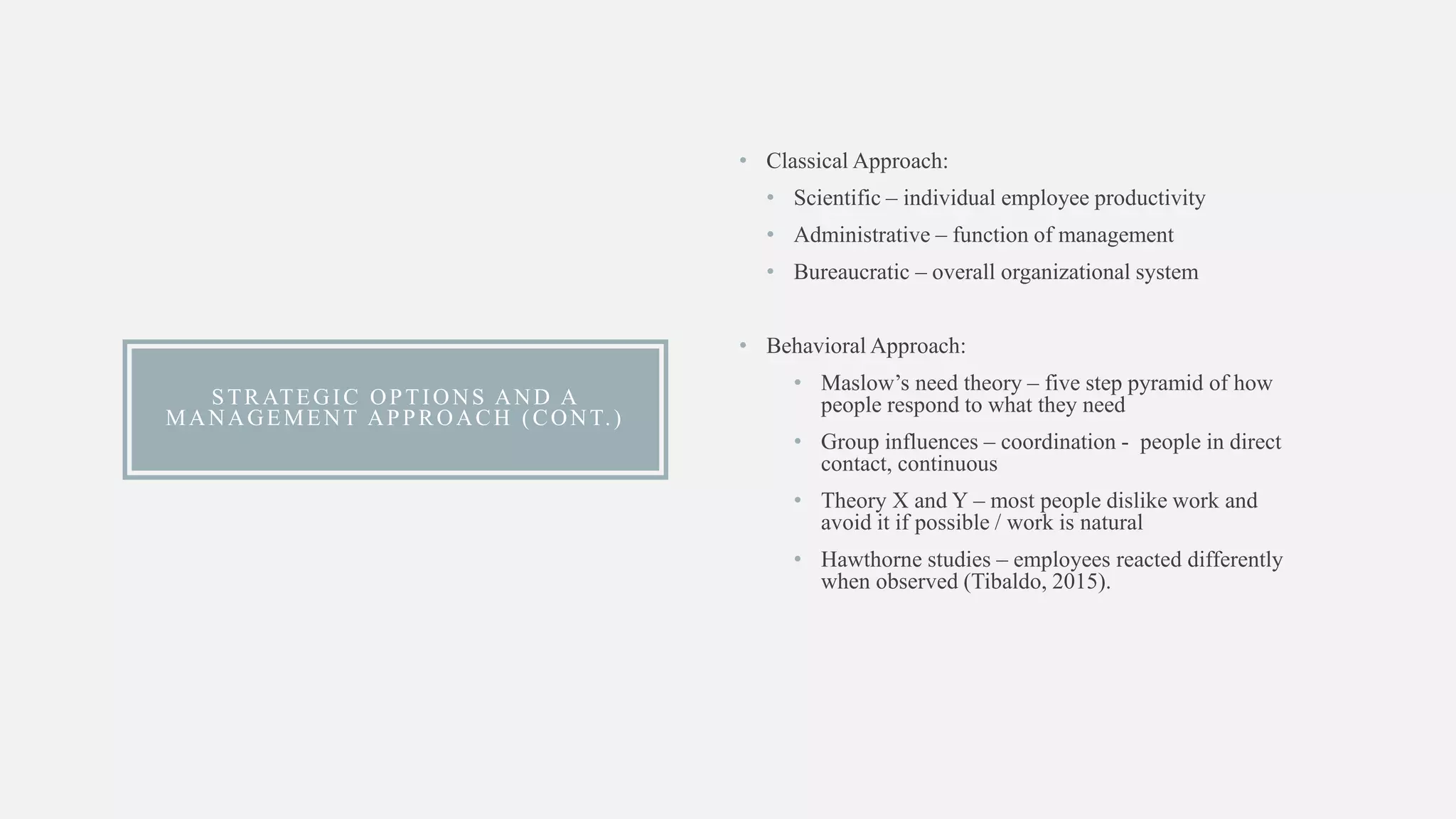 STRATEGIC OPTIONS AND A
MANAGEMENT APPROACH (CONT.)
• Classical Approach:
• Scientific – individual employee productivity
• Administrative – function of management
• Bureaucratic – overall organizational system
• Behavioral Approach:
• Maslow’s need theory – five step pyramid of how
people respond to what they need
• Group influences – coordination - people in direct
contact, continuous
• Theory X and Y – most people dislike work and
avoid it if possible / work is natural
• Hawthorne studies – employees reacted differently
when observed (Tibaldo, 2015).
 