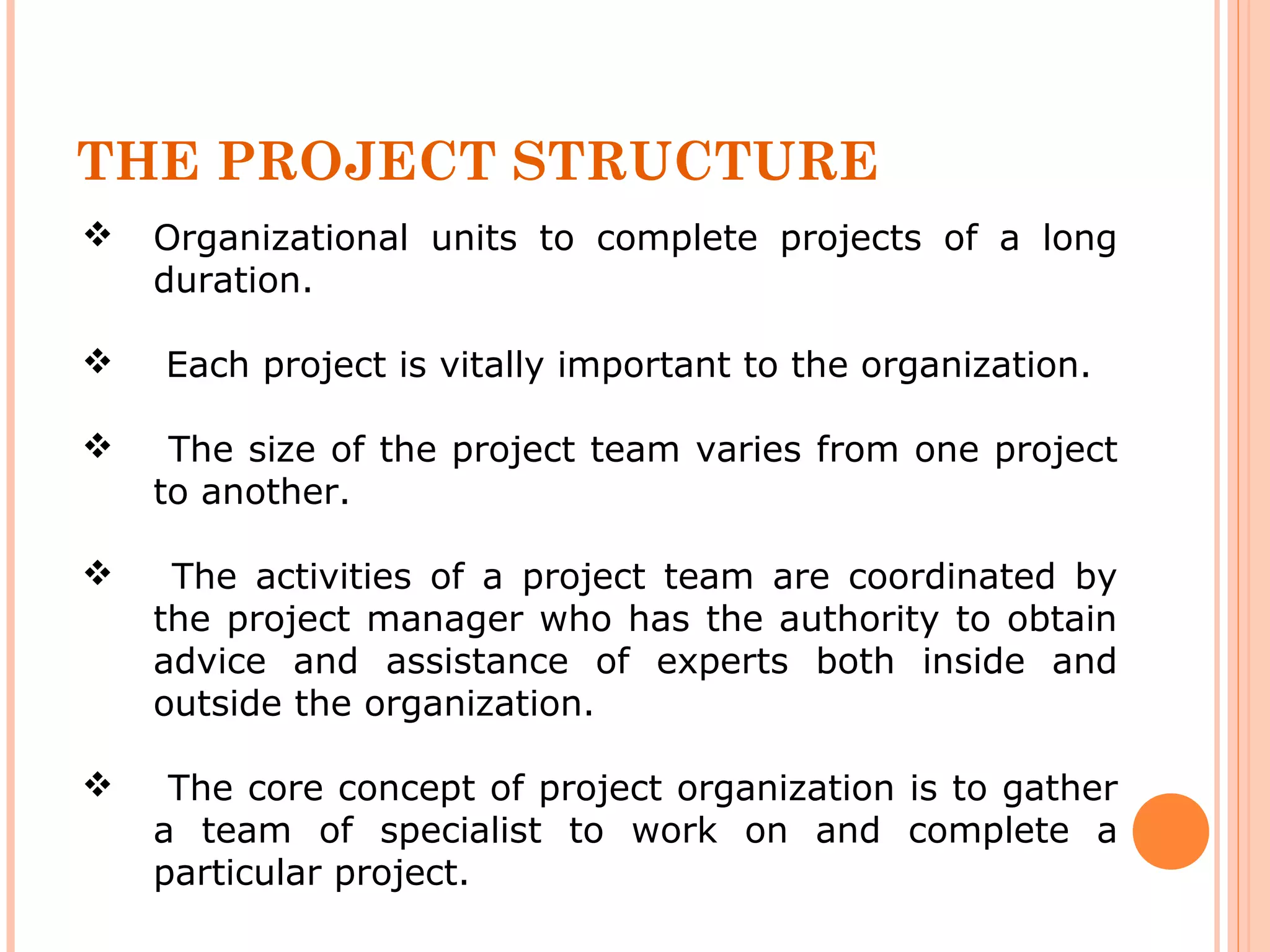 THE PROJECT STRUCTURE 
 Organizational units to complete projects of a long 
duration. 
 Each project is vitally important to the organization. 
 The size of the project team varies from one project 
to another. 
 The activities of a project team are coordinated by 
the project manager who has the authority to obtain 
advice and assistance of experts both inside and 
outside the organization. 
 The core concept of project organization is to gather 
a team of specialist to work on and complete a 
particular project. 
 