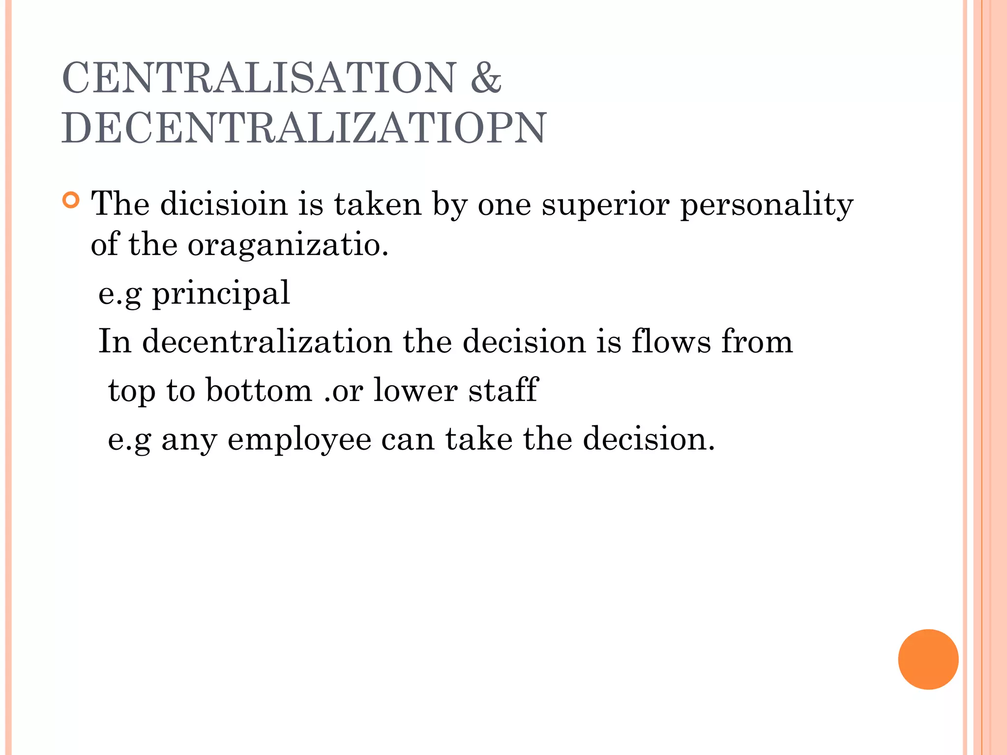 CENTRALISATION & 
DECENTRALIZATIOPN 
 The dicisioin is taken by one superior personality 
of the oraganizatio. 
e.g principal 
In decentralization the decision is flows from 
top to bottom .or lower staff 
e.g any employee can take the decision. 
 