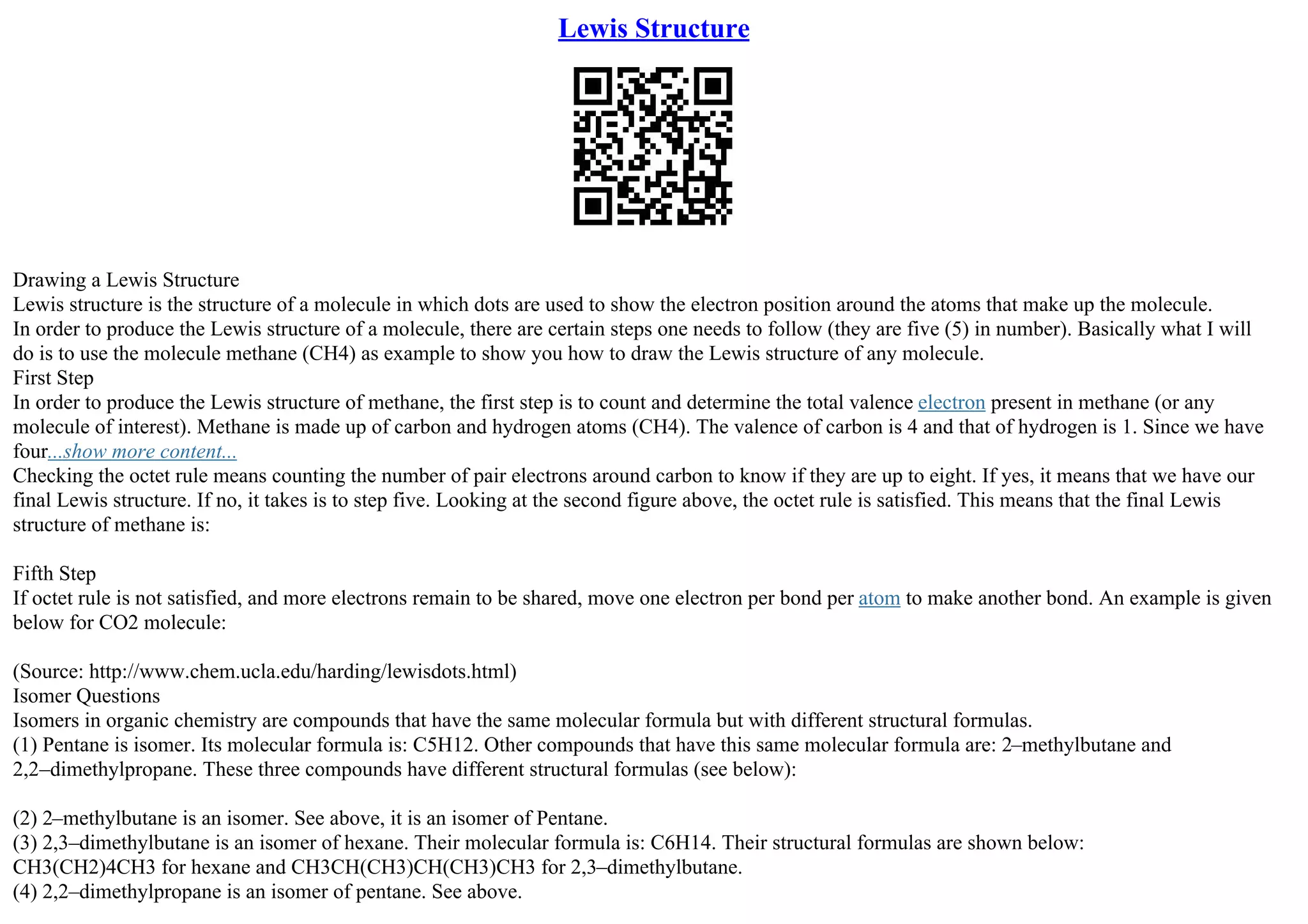 Lewis Structure
Drawing a Lewis Structure
Lewis structure is the structure of a molecule in which dots are used to show the electron position around the atoms that make up the molecule.
In order to produce the Lewis structure of a molecule, there are certain steps one needs to follow (they are five (5) in number). Basically what I will
do is to use the molecule methane (CH4) as example to show you how to draw the Lewis structure of any molecule.
First Step
In order to produce the Lewis structure of methane, the first step is to count and determine the total valence electron present in methane (or any
molecule of interest). Methane is made up of carbon and hydrogen atoms (CH4). The valence of carbon is 4 and that of hydrogen is 1. Since we have
four...show more content...
Checking the octet rule means counting the number of pair electrons around carbon to know if they are up to eight. If yes, it means that we have our
final Lewis structure. If no, it takes is to step five. Looking at the second figure above, the octet rule is satisfied. This means that the final Lewis
structure of methane is:
Fifth Step
If octet rule is not satisfied, and more electrons remain to be shared, move one electron per bond per atom to make another bond. An example is given
below for CO2 molecule:
(Source: http://www.chem.ucla.edu/harding/lewisdots.html)
Isomer Questions
Isomers in organic chemistry are compounds that have the same molecular formula but with different structural formulas.
(1) Pentane is isomer. Its molecular formula is: C5H12. Other compounds that have this same molecular formula are: 2–methylbutane and
2,2–dimethylpropane. These three compounds have different structural formulas (see below):
(2) 2–methylbutane is an isomer. See above, it is an isomer of Pentane.
(3) 2,3–dimethylbutane is an isomer of hexane. Their molecular formula is: C6H14. Their structural formulas are shown below:
CH3(CH2)4CH3 for hexane and CH3CH(CH3)CH(CH3)CH3 for 2,3–dimethylbutane.
(4) 2,2–dimethylpropane is an isomer of pentane. See above.
 