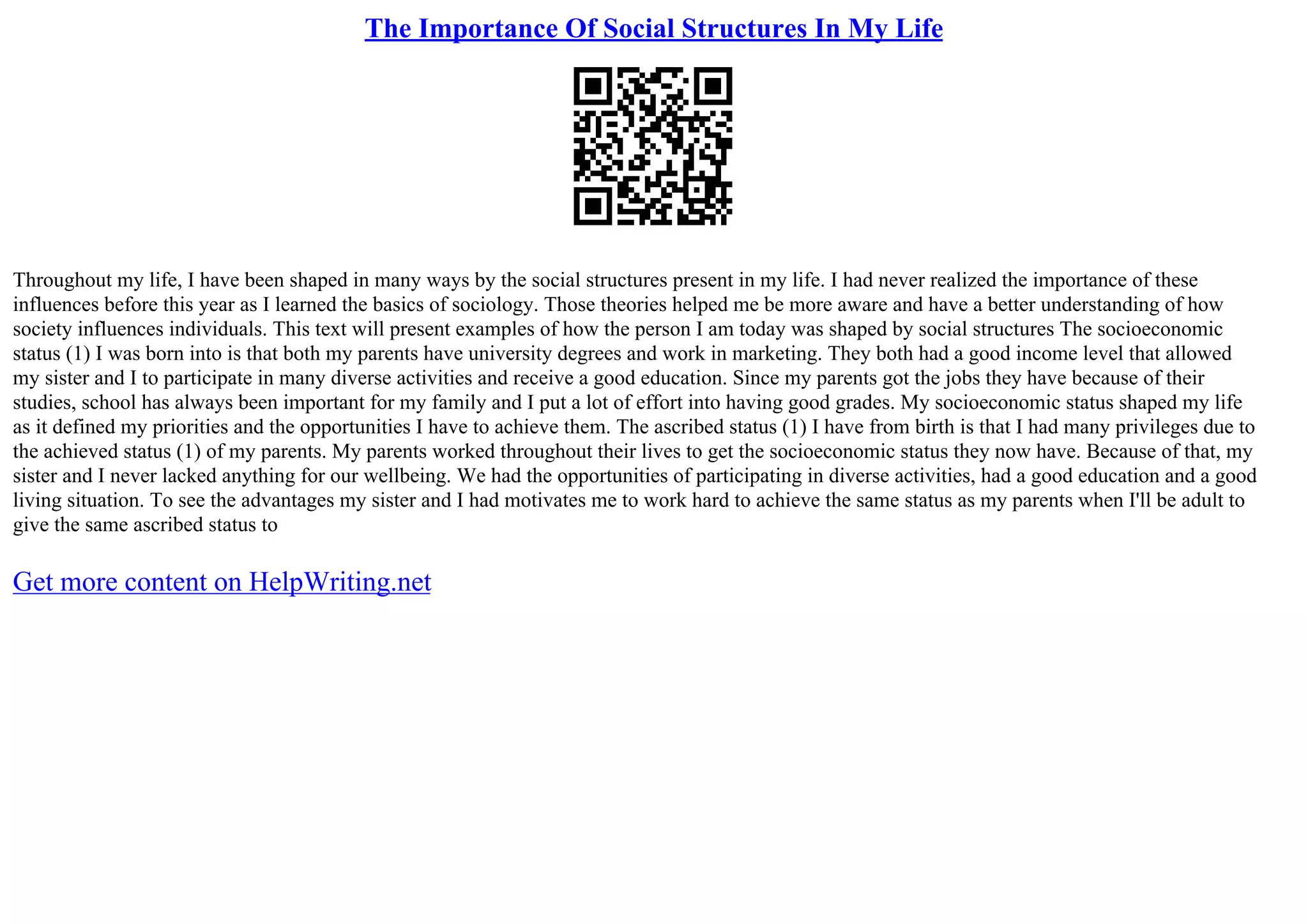 The Importance Of Social Structures In My Life
Throughout my life, I have been shaped in many ways by the social structures present in my life. I had never realized the importance of these
influences before this year as I learned the basics of sociology. Those theories helped me be more aware and have a better understanding of how
society influences individuals. This text will present examples of how the person I am today was shaped by social structures The socioeconomic
status (1) I was born into is that both my parents have university degrees and work in marketing. They both had a good income level that allowed
my sister and I to participate in many diverse activities and receive a good education. Since my parents got the jobs they have because of their
studies, school has always been important for my family and I put a lot of effort into having good grades. My socioeconomic status shaped my life
as it defined my priorities and the opportunities I have to achieve them. The ascribed status (1) I have from birth is that I had many privileges due to
the achieved status (1) of my parents. My parents worked throughout their lives to get the socioeconomic status they now have. Because of that, my
sister and I never lacked anything for our wellbeing. We had the opportunities of participating in diverse activities, had a good education and a good
living situation. To see the advantages my sister and I had motivates me to work hard to achieve the same status as my parents when I'll be adult to
give the same ascribed status to
Get more content on HelpWriting.net
 