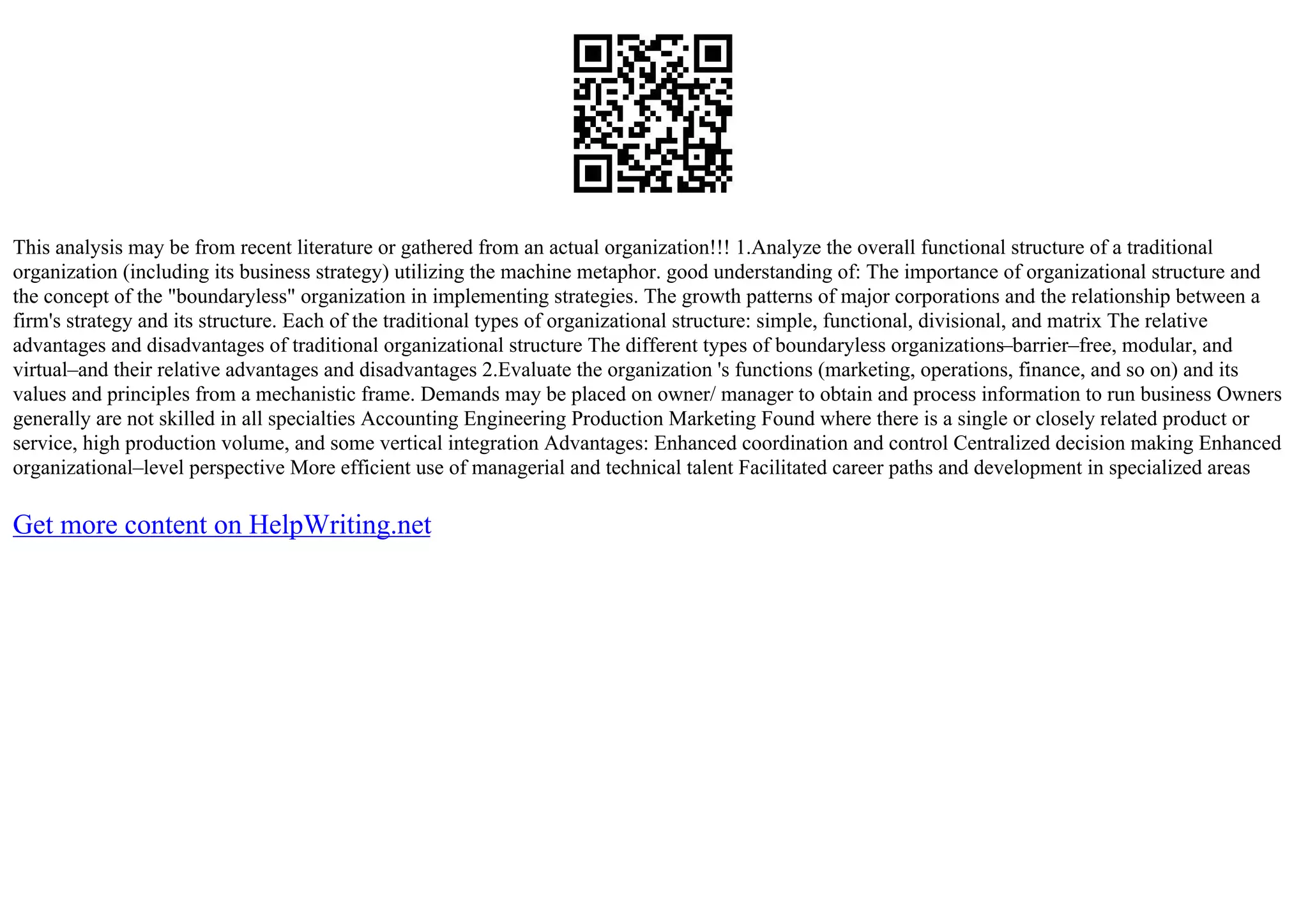 This analysis may be from recent literature or gathered from an actual organization!!! 1.Analyze the overall functional structure of a traditional
organization (including its business strategy) utilizing the machine metaphor. good understanding of: The importance of organizational structure and
the concept of the "boundaryless" organization in implementing strategies. The growth patterns of major corporations and the relationship between a
firm's strategy and its structure. Each of the traditional types of organizational structure: simple, functional, divisional, and matrix The relative
advantages and disadvantages of traditional organizational structure The different types of boundaryless organizations–barrier–free, modular, and
virtual–and their relative advantages and disadvantages 2.Evaluate the organization 's functions (marketing, operations, finance, and so on) and its
values and principles from a mechanistic frame. Demands may be placed on owner/ manager to obtain and process information to run business Owners
generally are not skilled in all specialties Accounting Engineering Production Marketing Found where there is a single or closely related product or
service, high production volume, and some vertical integration Advantages: Enhanced coordination and control Centralized decision making Enhanced
organizational–level perspective More efficient use of managerial and technical talent Facilitated career paths and development in specialized areas
Get more content on HelpWriting.net
 