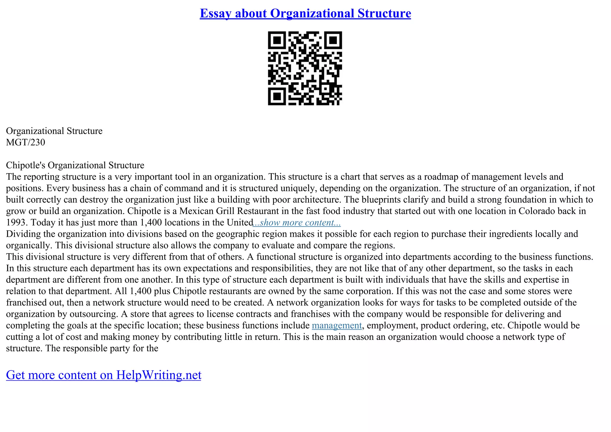 Essay about Organizational Structure
Organizational Structure
MGT/230
Chipotle's Organizational Structure
The reporting structure is a very important tool in an organization. This structure is a chart that serves as a roadmap of management levels and
positions. Every business has a chain of command and it is structured uniquely, depending on the organization. The structure of an organization, if not
built correctly can destroy the organization just like a building with poor architecture. The blueprints clarify and build a strong foundation in which to
grow or build an organization. Chipotle is a Mexican Grill Restaurant in the fast food industry that started out with one location in Colorado back in
1993. Today it has just more than 1,400 locations in the United...show more content...
Dividing the organization into divisions based on the geographic region makes it possible for each region to purchase their ingredients locally and
organically. This divisional structure also allows the company to evaluate and compare the regions.
This divisional structure is very different from that of others. A functional structure is organized into departments according to the business functions.
In this structure each department has its own expectations and responsibilities, they are not like that of any other department, so the tasks in each
department are different from one another. In this type of structure each department is built with individuals that have the skills and expertise in
relation to that department. All 1,400 plus Chipotle restaurants are owned by the same corporation. If this was not the case and some stores were
franchised out, then a network structure would need to be created. A network organization looks for ways for tasks to be completed outside of the
organization by outsourcing. A store that agrees to license contracts and franchises with the company would be responsible for delivering and
completing the goals at the specific location; these business functions include management, employment, product ordering, etc. Chipotle would be
cutting a lot of cost and making money by contributing little in return. This is the main reason an organization would choose a network type of
structure. The responsible party for the
Get more content on HelpWriting.net
 
