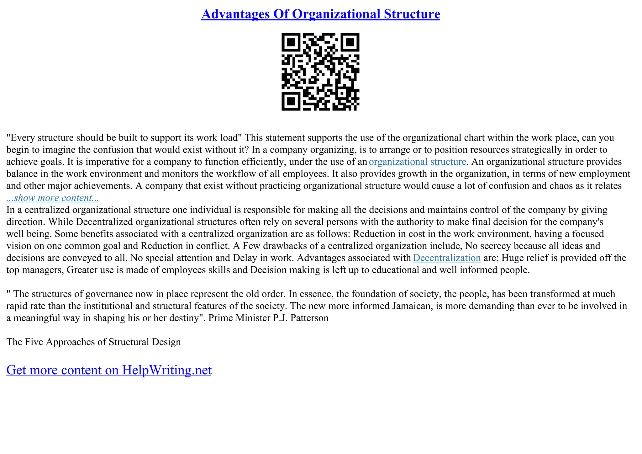 Advantages Of Organizational Structure
"Every structure should be built to support its work load" This statement supports the use of the organizational chart within the work place, can you
begin to imagine the confusion that would exist without it? In a company organizing, is to arrange or to position resources strategically in order to
achieve goals. It is imperative for a company to function efficiently, under the use of anorganizational structure. An organizational structure provides
balance in the work environment and monitors the workflow of all employees. It also provides growth in the organization, in terms of new employment
and other major achievements. A company that exist without practicing organizational structure would cause a lot of confusion and chaos as it relates
...show more content...
In a centralized organizational structure one individual is responsible for making all the decisions and maintains control of the company by giving
direction. While Decentralized organizational structures often rely on several persons with the authority to make final decision for the company's
well being. Some benefits associated with a centralized organization are as follows: Reduction in cost in the work environment, having a focused
vision on one common goal and Reduction in conflict. A Few drawbacks of a centralized organization include, No secrecy because all ideas and
decisions are conveyed to all, No special attention and Delay in work. Advantages associated with Decentralization are; Huge relief is provided off the
top managers, Greater use is made of employees skills and Decision making is left up to educational and well informed people.
" The structures of governance now in place represent the old order. In essence, the foundation of society, the people, has been transformed at much
rapid rate than the institutional and structural features of the society. The new more informed Jamaican, is more demanding than ever to be involved in
a meaningful way in shaping his or her destiny". Prime Minister P.J. Patterson
The Five Approaches of Structural Design
Get more content on HelpWriting.net
 