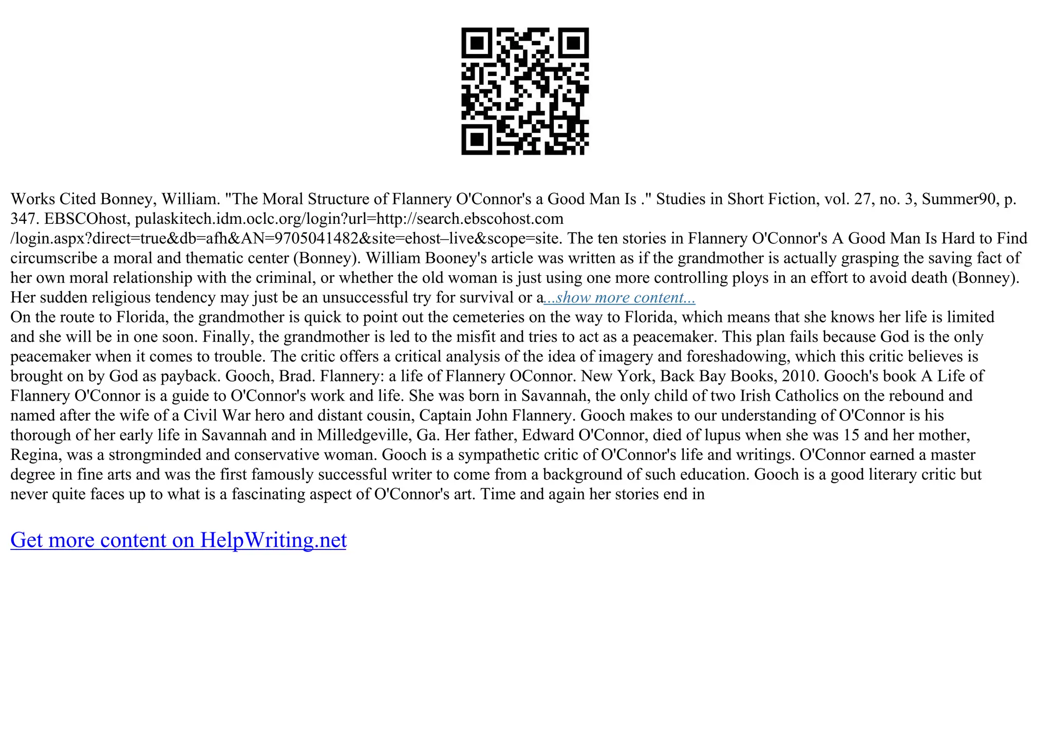 Works Cited Bonney, William. "The Moral Structure of Flannery O'Connor's a Good Man Is ." Studies in Short Fiction, vol. 27, no. 3, Summer90, p.
347. EBSCOhost, pulaskitech.idm.oclc.org/login?url=http://search.ebscohost.com
/login.aspx?direct=true&db=afh&AN=9705041482&site=ehost–live&scope=site. The ten stories in Flannery O'Connor's A Good Man Is Hard to Find
circumscribe a moral and thematic center (Bonney). William Booney's article was written as if the grandmother is actually grasping the saving fact of
her own moral relationship with the criminal, or whether the old woman is just using one more controlling ploys in an effort to avoid death (Bonney).
Her sudden religious tendency may just be an unsuccessful try for survival or a...show more content...
On the route to Florida, the grandmother is quick to point out the cemeteries on the way to Florida, which means that she knows her life is limited
and she will be in one soon. Finally, the grandmother is led to the misfit and tries to act as a peacemaker. This plan fails because God is the only
peacemaker when it comes to trouble. The critic offers a critical analysis of the idea of imagery and foreshadowing, which this critic believes is
brought on by God as payback. Gooch, Brad. Flannery: a life of Flannery OConnor. New York, Back Bay Books, 2010. Gooch's book A Life of
Flannery O'Connor is a guide to O'Connor's work and life. She was born in Savannah, the only child of two Irish Catholics on the rebound and
named after the wife of a Civil War hero and distant cousin, Captain John Flannery. Gooch makes to our understanding of O'Connor is his
thorough of her early life in Savannah and in Milledgeville, Ga. Her father, Edward O'Connor, died of lupus when she was 15 and her mother,
Regina, was a strongminded and conservative woman. Gooch is a sympathetic critic of O'Connor's life and writings. O'Connor earned a master
degree in fine arts and was the first famously successful writer to come from a background of such education. Gooch is a good literary critic but
never quite faces up to what is a fascinating aspect of O'Connor's art. Time and again her stories end in
Get more content on HelpWriting.net
 