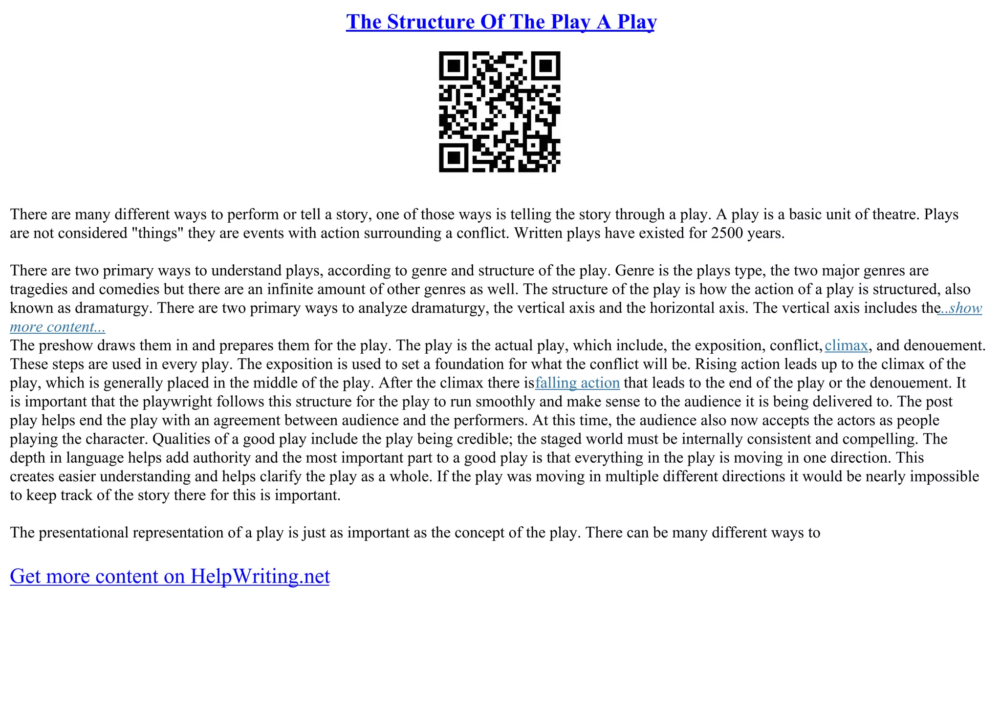 The Structure Of The Play A Play
There are many different ways to perform or tell a story, one of those ways is telling the story through a play. A play is a basic unit of theatre. Plays
are not considered "things" they are events with action surrounding a conflict. Written plays have existed for 2500 years.
There are two primary ways to understand plays, according to genre and structure of the play. Genre is the plays type, the two major genres are
tragedies and comedies but there are an infinite amount of other genres as well. The structure of the play is how the action of a play is structured, also
known as dramaturgy. There are two primary ways to analyze dramaturgy, the vertical axis and the horizontal axis. The vertical axis includes the
...show
more content...
The preshow draws them in and prepares them for the play. The play is the actual play, which include, the exposition, conflict,climax, and denouement.
These steps are used in every play. The exposition is used to set a foundation for what the conflict will be. Rising action leads up to the climax of the
play, which is generally placed in the middle of the play. After the climax there isfalling action that leads to the end of the play or the denouement. It
is important that the playwright follows this structure for the play to run smoothly and make sense to the audience it is being delivered to. The post
play helps end the play with an agreement between audience and the performers. At this time, the audience also now accepts the actors as people
playing the character. Qualities of a good play include the play being credible; the staged world must be internally consistent and compelling. The
depth in language helps add authority and the most important part to a good play is that everything in the play is moving in one direction. This
creates easier understanding and helps clarify the play as a whole. If the play was moving in multiple different directions it would be nearly impossible
to keep track of the story there for this is important.
The presentational representation of a play is just as important as the concept of the play. There can be many different ways to
Get more content on HelpWriting.net
 