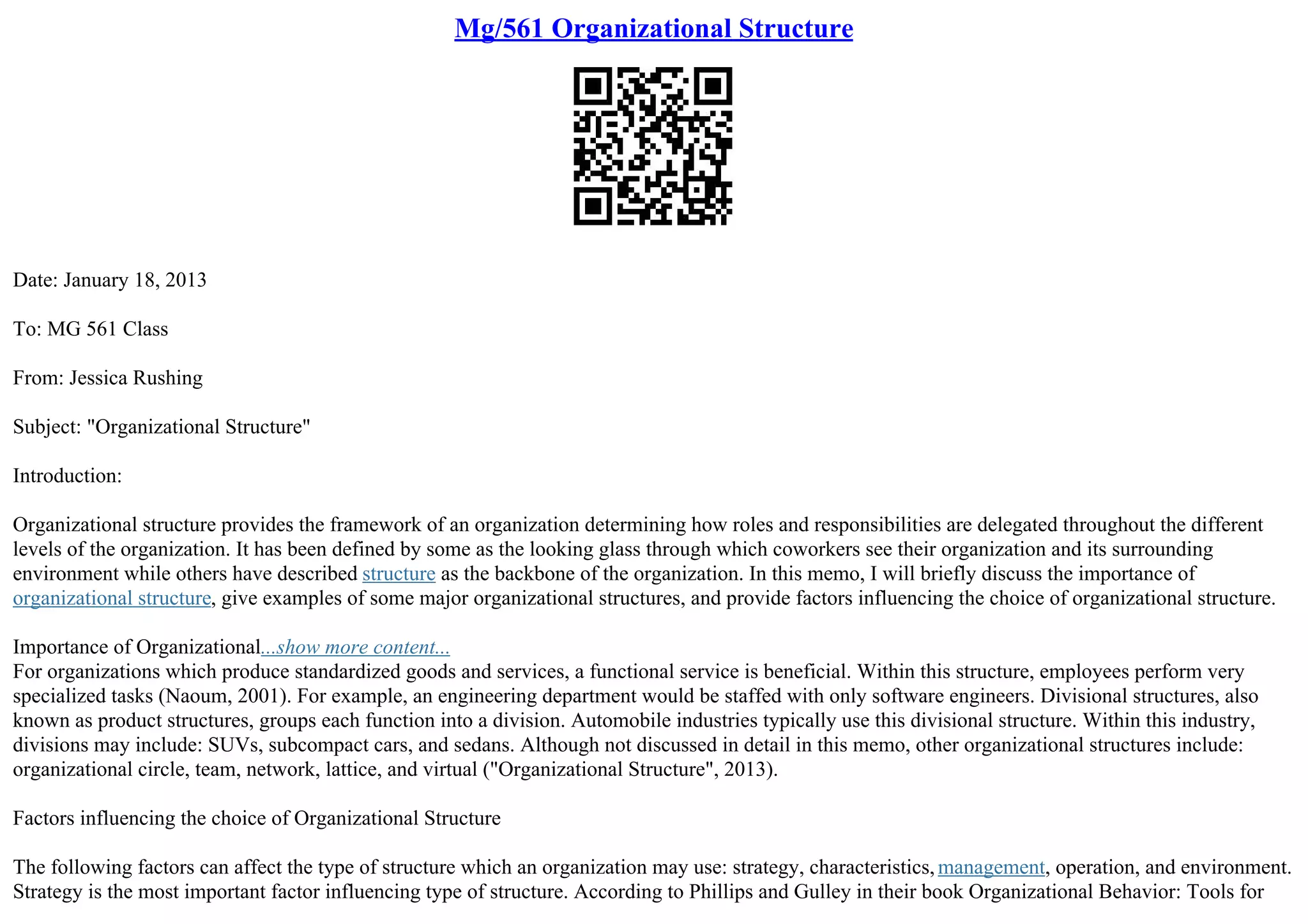Mg/561 Organizational Structure
Date: January 18, 2013
To: MG 561 Class
From: Jessica Rushing
Subject: "Organizational Structure"
Introduction:
Organizational structure provides the framework of an organization determining how roles and responsibilities are delegated throughout the different
levels of the organization. It has been defined by some as the looking glass through which coworkers see their organization and its surrounding
environment while others have described structure as the backbone of the organization. In this memo, I will briefly discuss the importance of
organizational structure, give examples of some major organizational structures, and provide factors influencing the choice of organizational structure.
Importance of Organizational...show more content...
For organizations which produce standardized goods and services, a functional service is beneficial. Within this structure, employees perform very
specialized tasks (Naoum, 2001). For example, an engineering department would be staffed with only software engineers. Divisional structures, also
known as product structures, groups each function into a division. Automobile industries typically use this divisional structure. Within this industry,
divisions may include: SUVs, subcompact cars, and sedans. Although not discussed in detail in this memo, other organizational structures include:
organizational circle, team, network, lattice, and virtual ("Organizational Structure", 2013).
Factors influencing the choice of Organizational Structure
The following factors can affect the type of structure which an organization may use: strategy, characteristics, management, operation, and environment.
Strategy is the most important factor influencing type of structure. According to Phillips and Gulley in their book Organizational Behavior: Tools for
 