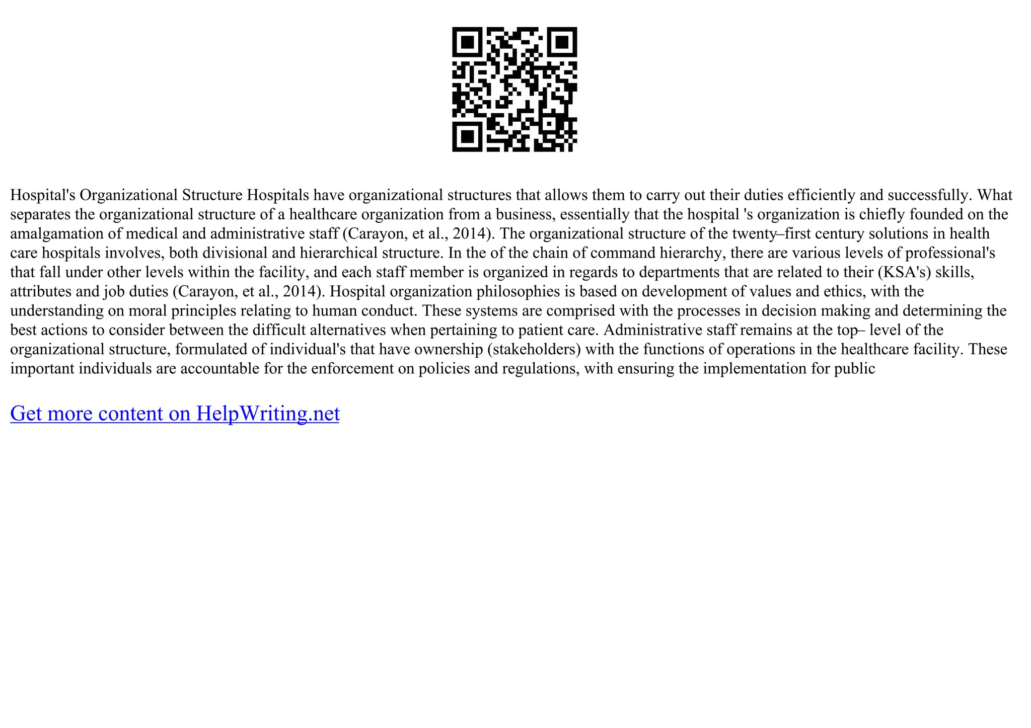 Hospital's Organizational Structure Hospitals have organizational structures that allows them to carry out their duties efficiently and successfully. What
separates the organizational structure of a healthcare organization from a business, essentially that the hospital 's organization is chiefly founded on the
amalgamation of medical and administrative staff (Carayon, et al., 2014). The organizational structure of the twenty–first century solutions in health
care hospitals involves, both divisional and hierarchical structure. In the of the chain of command hierarchy, there are various levels of professional's
that fall under other levels within the facility, and each staff member is organized in regards to departments that are related to their (KSA's) skills,
attributes and job duties (Carayon, et al., 2014). Hospital organization philosophies is based on development of values and ethics, with the
understanding on moral principles relating to human conduct. These systems are comprised with the processes in decision making and determining the
best actions to consider between the difficult alternatives when pertaining to patient care. Administrative staff remains at the top– level of the
organizational structure, formulated of individual's that have ownership (stakeholders) with the functions of operations in the healthcare facility. These
important individuals are accountable for the enforcement on policies and regulations, with ensuring the implementation for public
Get more content on HelpWriting.net
 