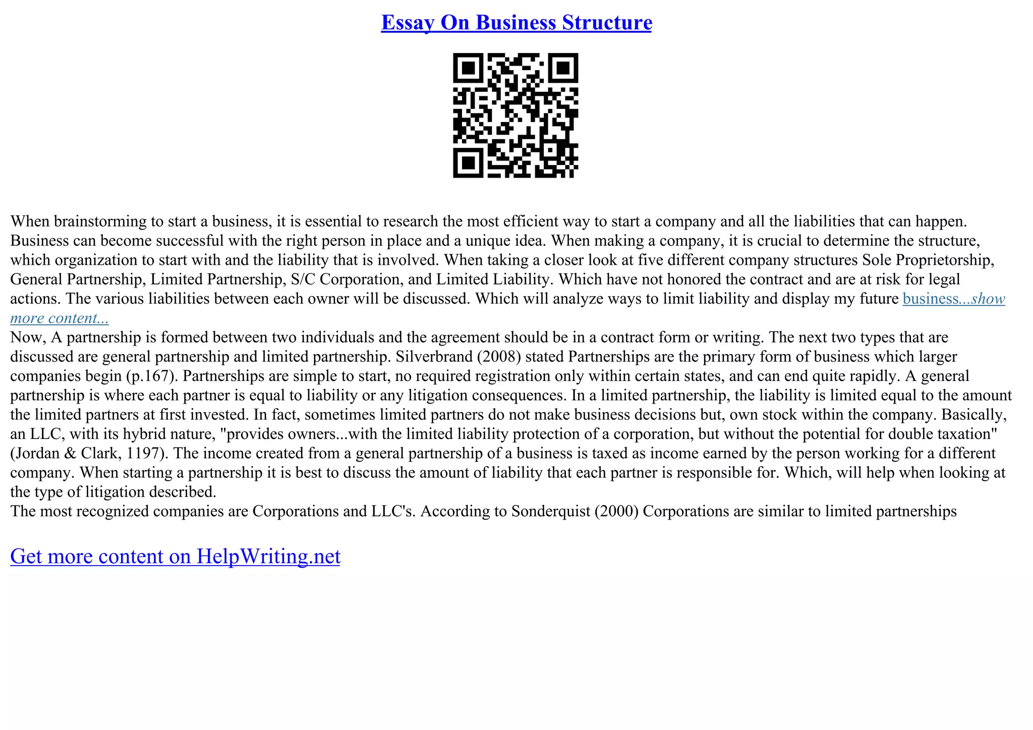 Essay On Business Structure
When brainstorming to start a business, it is essential to research the most efficient way to start a company and all the liabilities that can happen.
Business can become successful with the right person in place and a unique idea. When making a company, it is crucial to determine the structure,
which organization to start with and the liability that is involved. When taking a closer look at five different company structures Sole Proprietorship,
General Partnership, Limited Partnership, S/C Corporation, and Limited Liability. Which have not honored the contract and are at risk for legal
actions. The various liabilities between each owner will be discussed. Which will analyze ways to limit liability and display my future business...show
more content...
Now, A partnership is formed between two individuals and the agreement should be in a contract form or writing. The next two types that are
discussed are general partnership and limited partnership. Silverbrand (2008) stated Partnerships are the primary form of business which larger
companies begin (p.167). Partnerships are simple to start, no required registration only within certain states, and can end quite rapidly. A general
partnership is where each partner is equal to liability or any litigation consequences. In a limited partnership, the liability is limited equal to the amount
the limited partners at first invested. In fact, sometimes limited partners do not make business decisions but, own stock within the company. Basically,
an LLC, with its hybrid nature, "provides owners...with the limited liability protection of a corporation, but without the potential for double taxation"
(Jordan & Clark, 1197). The income created from a general partnership of a business is taxed as income earned by the person working for a different
company. When starting a partnership it is best to discuss the amount of liability that each partner is responsible for. Which, will help when looking at
the type of litigation described.
The most recognized companies are Corporations and LLC's. According to Sonderquist (2000) Corporations are similar to limited partnerships
Get more content on HelpWriting.net
 
