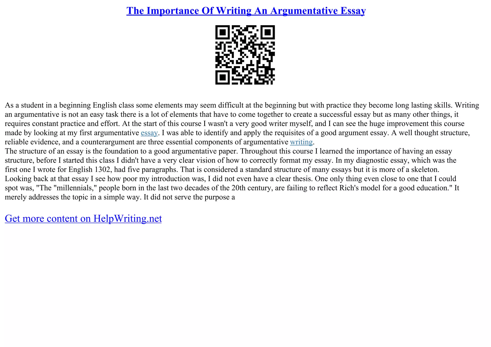 The Importance Of Writing An Argumentative Essay
As a student in a beginning English class some elements may seem difficult at the beginning but with practice they become long lasting skills. Writing
an argumentative is not an easy task there is a lot of elements that have to come together to create a successful essay but as many other things, it
requires constant practice and effort. At the start of this course I wasn't a very good writer myself, and I can see the huge improvement this course
made by looking at my first argumentative essay. I was able to identify and apply the requisites of a good argument essay. A well thought structure,
reliable evidence, and a counterargument are three essential components of argumentative writing.
The structure of an essay is the foundation to a good argumentative paper. Throughout this course I learned the importance of having an essay
structure, before I started this class I didn't have a very clear vision of how to correctly format my essay. In my diagnostic essay, which was the
first one I wrote for English 1302, had five paragraphs. That is considered a standard structure of many essays but it is more of a skeleton.
Looking back at that essay I see how poor my introduction was, I did not even have a clear thesis. One only thing even close to one that I could
spot was, "The "millennials," people born in the last two decades of the 20th century, are failing to reflect Rich's model for a good education." It
merely addresses the topic in a simple way. It did not serve the purpose a
Get more content on HelpWriting.net
 