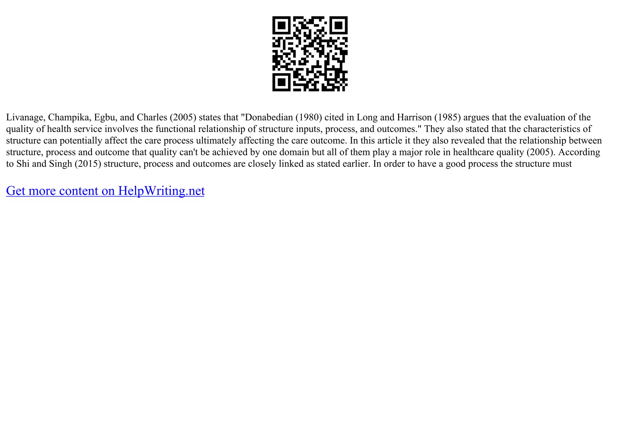 Livanage, Champika, Egbu, and Charles (2005) states that "Donabedian (1980) cited in Long and Harrison (1985) argues that the evaluation of the
quality of health service involves the functional relationship of structure inputs, process, and outcomes." They also stated that the characteristics of
structure can potentially affect the care process ultimately affecting the care outcome. In this article it they also revealed that the relationship between
structure, process and outcome that quality can't be achieved by one domain but all of them play a major role in healthcare quality (2005). According
to Shi and Singh (2015) structure, process and outcomes are closely linked as stated earlier. In order to have a good process the structure must
Get more content on HelpWriting.net
 