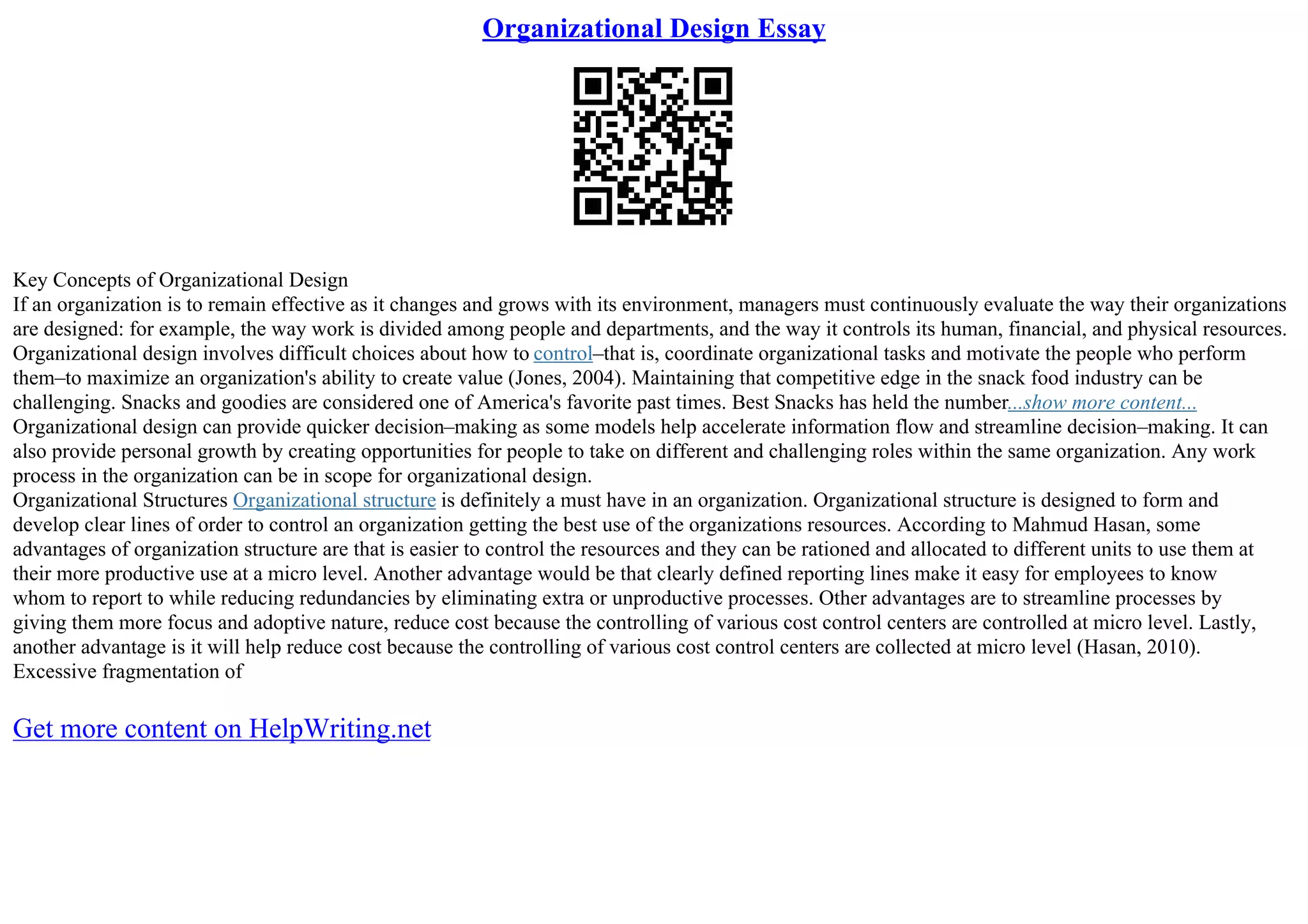 Organizational Design Essay
Key Concepts of Organizational Design
If an organization is to remain effective as it changes and grows with its environment, managers must continuously evaluate the way their organizations
are designed: for example, the way work is divided among people and departments, and the way it controls its human, financial, and physical resources.
Organizational design involves difficult choices about how to control–that is, coordinate organizational tasks and motivate the people who perform
them–to maximize an organization's ability to create value (Jones, 2004). Maintaining that competitive edge in the snack food industry can be
challenging. Snacks and goodies are considered one of America's favorite past times. Best Snacks has held the number...show more content...
Organizational design can provide quicker decision–making as some models help accelerate information flow and streamline decision–making. It can
also provide personal growth by creating opportunities for people to take on different and challenging roles within the same organization. Any work
process in the organization can be in scope for organizational design.
Organizational Structures Organizational structure is definitely a must have in an organization. Organizational structure is designed to form and
develop clear lines of order to control an organization getting the best use of the organizations resources. According to Mahmud Hasan, some
advantages of organization structure are that is easier to control the resources and they can be rationed and allocated to different units to use them at
their more productive use at a micro level. Another advantage would be that clearly defined reporting lines make it easy for employees to know
whom to report to while reducing redundancies by eliminating extra or unproductive processes. Other advantages are to streamline processes by
giving them more focus and adoptive nature, reduce cost because the controlling of various cost control centers are controlled at micro level. Lastly,
another advantage is it will help reduce cost because the controlling of various cost control centers are collected at micro level (Hasan, 2010).
Excessive fragmentation of
Get more content on HelpWriting.net
 