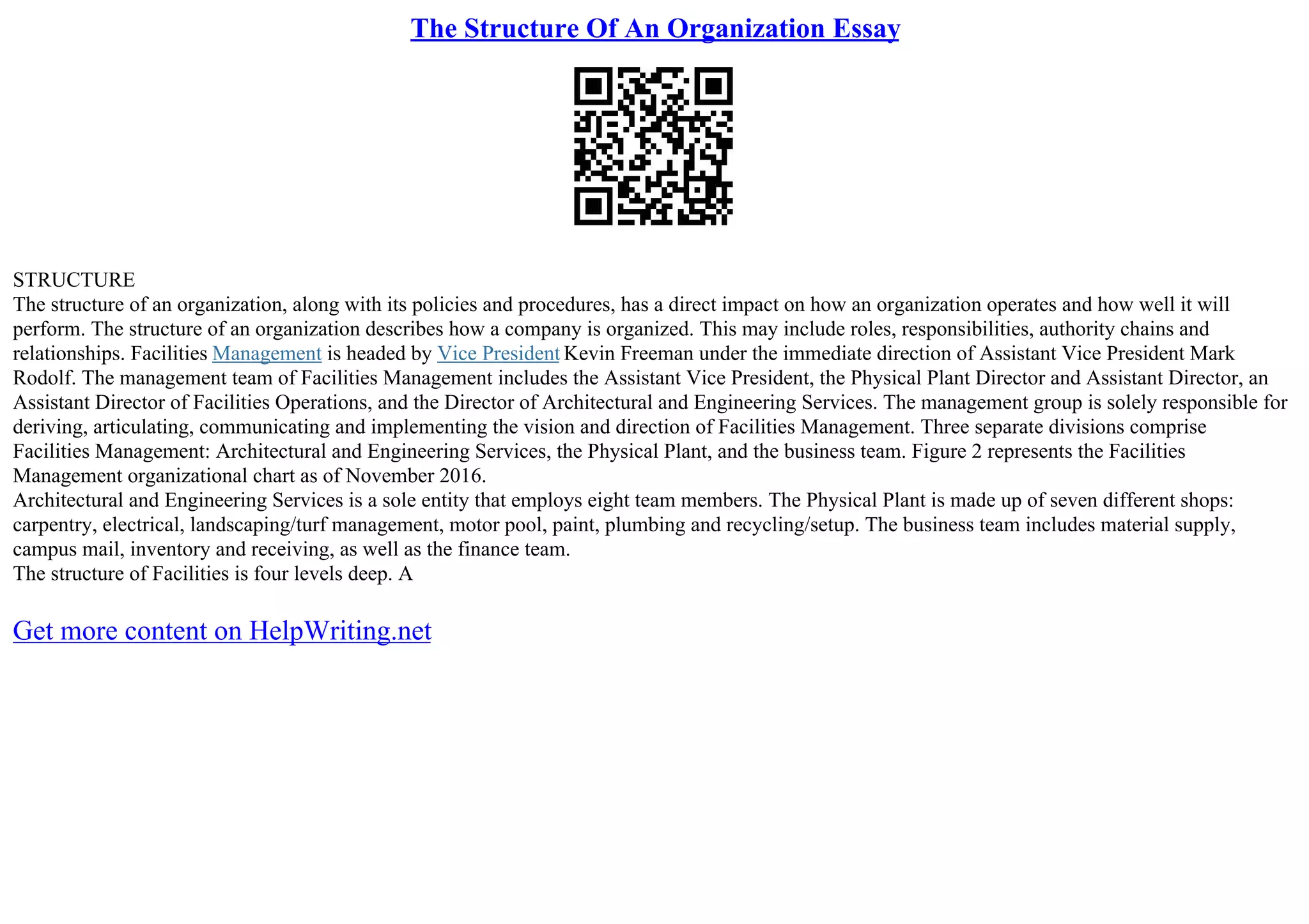 The Structure Of An Organization Essay
STRUCTURE
The structure of an organization, along with its policies and procedures, has a direct impact on how an organization operates and how well it will
perform. The structure of an organization describes how a company is organized. This may include roles, responsibilities, authority chains and
relationships. Facilities Management is headed by Vice President Kevin Freeman under the immediate direction of Assistant Vice President Mark
Rodolf. The management team of Facilities Management includes the Assistant Vice President, the Physical Plant Director and Assistant Director, an
Assistant Director of Facilities Operations, and the Director of Architectural and Engineering Services. The management group is solely responsible for
deriving, articulating, communicating and implementing the vision and direction of Facilities Management. Three separate divisions comprise
Facilities Management: Architectural and Engineering Services, the Physical Plant, and the business team. Figure 2 represents the Facilities
Management organizational chart as of November 2016.
Architectural and Engineering Services is a sole entity that employs eight team members. The Physical Plant is made up of seven different shops:
carpentry, electrical, landscaping/turf management, motor pool, paint, plumbing and recycling/setup. The business team includes material supply,
campus mail, inventory and receiving, as well as the finance team.
The structure of Facilities is four levels deep. A
Get more content on HelpWriting.net
 