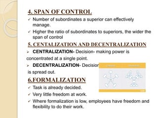 4. SPAN OF CONTROL
 Number of subordinates a superior can effectively
manage.
 Higher the ratio of subordinates to superiors, the wider the
span of control
5. CENTALIZATION AND DECENTRALIZATION
 CENTRALIZATION- Decision- making power is
concentrated at a single point.
 DECENTRALIZATION- Decision-making process
is spread out.
6.FORMALIZATION
 Task is already decided.
 Very little freedom at work.
 Where formalization is low, employees have freedom and
flexibility to do their work.
 