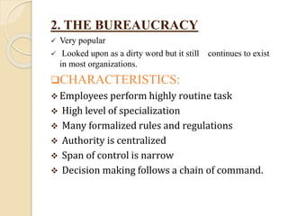 2. THE BUREAUCRACY
 Very popular
 Looked upon as a dirty word but it still continues to exist
in most organizations.
CHARACTERISTICS:
 Employees perform highly routine task
 High level of specialization
 Many formalized rules and regulations
 Authority is centralized
 Span of control is narrow
 Decision making follows a chain of command.
 