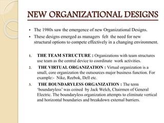 NEW ORGANIZATIONAL DESIGNS
 The 1980s saw the emergence of new Organizational Designs.
 These designs emerged as managers felt the need for new
structural options to compete effectively in a changing environment.
1. THE TEAM STRUCTURE : Organizations with team structures
use team as the central device to coordinate work activities.
2. THE VIRTUAL ORGANIZATION : Virtual organization is a
small, core organization the outsources major business function. For
example:- Nike, Reebok, Dell etc.
3. THE BOUNDARYLESS ORGANIZATION : The term
‘boundaryless’ was coined by Jack Welch, Chairmen of General
Electric. The boundaryless organization attempts to eliminate vertical
and horizontal boundaries and breakdown external barriers.
 