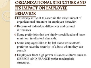 ORGANIZATIONAL STRUCTURE AND
ITS IMPACT ON EMPLOYEE
BEHAVIOR
 Extremely difficult to ascertain the exact impact of
organizational structure on employee behavior.
 Because of individual differences and cultural
differences
 Some prefer jobs that are highly specialized and have
minimum intellectual demands.
 Some employees like to be left alone while others
prefer to have the security of a boss whom they can
consult
 Employees from high power distances cultures such as
GREECE AND FRANCE prefer mechanistic
structures.
 