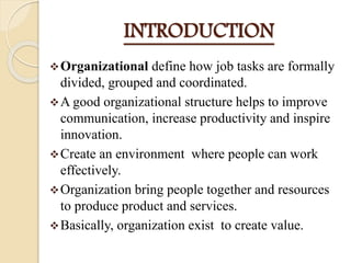 INTRODUCTION
Organizational define how job tasks are formally
divided, grouped and coordinated.
A good organizational structure helps to improve
communication, increase productivity and inspire
innovation.
Create an environment where people can work
effectively.
Organization bring people together and resources
to produce product and services.
Basically, organization exist to create value.
 