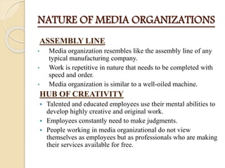 NATURE OF MEDIA ORGANIZATIONS
ASSEMBLY LINE
• Media organization resembles like the assembly line of any
typical manufacturing company.
• Work is repetitive in nature that needs to be completed with
speed and order.
• Media organization is similar to a well-oiled machine.
HUB OF CREATIVITY
 Talented and educated employees use their mental abilities to
develop highly creative and original work.
 Employees constantly need to make judgments.
 People working in media organizational do not view
themselves as employees but as professionals who are making
their services available for free.
 