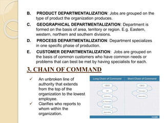 B. PRODUCT DEPARTMENTALIZATION: Jobs are grouped on the
type of product the organization produces.
C. GEOGRAPHICAL DEPARTMENTALIZATION: Department is
formed on the basis of area, territory or region. E.g. Eastern,
western, northern and southern divisions.
D. PROCESS DEPARTMENTALIZATION: Department specializes
in one specific phase of production.
E. CUSTOMER DEPARTMENTALIZATION: Jobs are grouped on
the basis of common customers who have common needs or
problems that can best be met by having specialists for each.
3. CHAIN OF COMMAND
 An unbroken line of
authority that extends
from the top of the
organization to the lowest
employee.
 Clarifies who reports to
whom within the
organization.
 