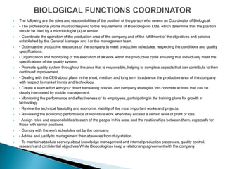    The following are the roles and responsibilities of the position of the person who serves as Coordinator of Biological.
   • The professional profile must correspond to the requirements of Bioecologicos Ltda, which determine that the position
    should be filled by a microbiologist (a) or similar.
   • Coordinate the operation of the production area of ​the company and of the fulfillment of the objectives and policies
    established by the General Manager and / or the management team.
   • Optimize the productive resources of the company to meet production schedules, respecting the conditions and quality
    specifications.
   • Organization and monitoring of the execution of all work within the production cycle ensuring that individually meet the
    specifications of the quality system.
   • Promote quality system throughout the area that is responsible, helping to complete aspects that can contribute to their
    continued improvement.
   • Dealing with the CEO about plans in the short, medium and long term to advance the productive area of ​the company
    with respect to market trends and technology.
   • Create a team effort with your direct translating policies and company strategies into concrete actions that can be
    clearly interpreted by middle management.
   • Monitoring the performance and effectiveness of its employees, participating in the training plans for growth in
    technology.
   • Review the technical feasibility and economic viability of the most important works and projects.
   • Reviewing the economic performance of individual work when they exceed a certain level of profit or loss.
   • Assign roles and responsibilities to each of the people in his area, and the relationships between them, especially for
    those with senior positions.
   • Comply with the work schedules set by the company.
   • Advise and justify to management their absences from duty station.
   • To maintain absolute secrecy about knowledge management and internal production processes, quality control,
    research and confidential objectives While Bioecologicos keep a relationship agreement with the company.
 