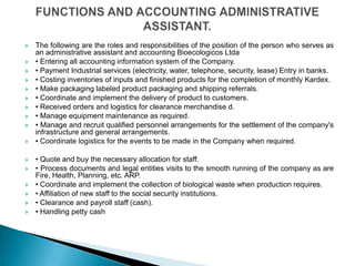    The following are the roles and responsibilities of the position of the person who serves as
    an administrative assistant and accounting Bioecologicos Ltda
   • Entering all accounting information system of the Company.
   • Payment Industrial services (electricity, water, telephone, security, lease) Entry in banks.
   • Costing inventories of inputs and finished products for the completion of monthly Kardex.
   • Make packaging labeled product packaging and shipping referrals.
   • Coordinate and implement the delivery of product to customers.
   • Received orders and logistics for clearance merchandise d.
   • Manage equipment maintenance as required.
   • Manage and recruit qualified personnel arrangements for the settlement of the company's
    infrastructure and general arrangements.
   • Coordinate logistics for the events to be made in the Company when required.

   • Quote and buy the necessary allocation for staff.
   • Process documents and legal entities visits to the smooth running of the company as are
    Fire, Health, Planning, etc. ARP.
   • Coordinate and implement the collection of biological waste when production requires.
   • Affiliation of new staff to the social security institutions.
   • Clearance and payroll staff (cash).
   • Handling petty cash
 