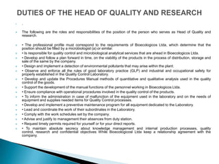    .


   The following are the roles and responsibilities of the position of the person who serves as Head of Quality and
    research.

   • The professional profile must correspond to the requirements of Bioecologicos Ltda, which determine that the
    position should be filled by a microbiologist (a) or similar.
   • Is responsible for quality control and microbiological analytical services that are ahead in Bioecologicos Ltda.
   • Develop and follow a plan forward in time, on the viability of the products in the process of distribution, storage and
    sale of the same by the company.
   • Design and implement a detection of environmental pollutants that may arise within the plant.
   • Observe and enforce all the rules of good laboratory practice (GLP) and industrial and occupational safety for
    properly established in the Quality Control Laboratory.
   • Develop and update the Procedures Manual methods of quantitative and qualitative analysis used in the quality
    control of the goods.
   • Support the development of the manual functions of the personnel working in Bioecologicos Ltda.
   • Ensure compliance with operational procedures involved in the quality control of the products.
   • To inform the administration in case of malfunction of the equipment used in the laboratory and on the needs of
    equipment and supplies needed items for Quality Control processes.
   • Develop and implement a preventive maintenance program for all equipment dedicated to the Laboratory.
   • Lead and coordinate the work of their subordinates in the Laboratory.
   • Comply with the work schedules set by the company.
   • Advise and justify to management their absences from duty station.
   • Request timely permits required for yourself or for your direct reports.
   • To maintain absolute secrecy about knowledge management and internal production processes, quality
    control, research and confidential objectives While Bioecologicosl Ltda keep a relationship agreement with the
    company.
 