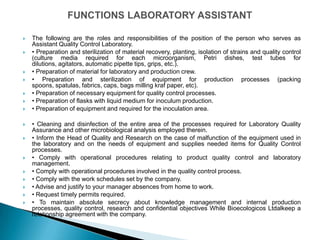    The following are the roles and responsibilities of the position of the person who serves as
    Assistant Quality Control Laboratory.
   • Preparation and sterilization of material recovery, planting, isolation of strains and quality control
    (culture media required for each microorganism, Petri dishes, test tubes for
    dilutions, agitators, automatic pipette tips, grips, etc.).
   • Preparation of material for laboratory and production crew.
   • Preparation and sterilization of equipment for production processes (packing
    spoons, spatulas, fabrics, caps, bags milling kraf paper, etc).
   • Preparation of necessary equipment for quality control processes.
   • Preparation of flasks with liquid medium for inoculum production.
   • Preparation of equipment and required for the inoculation area.

   • Cleaning and disinfection of the entire area of ​the processes required for Laboratory Quality
    Assurance and other microbiological analysis employed therein.
   • Inform the Head of Quality and Research on the case of malfunction of the equipment used in
    the laboratory and on the needs of equipment and supplies needed items for Quality Control
    processes.
   • Comply with operational procedures relating to product quality control and laboratory
    management.
   • Comply with operational procedures involved in the quality control process.
   • Comply with the work schedules set by the company.
   • Advise and justify to your manager absences from home to work.
   • Request timely permits required.
   • To maintain absolute secrecy about knowledge management and internal production
    processes, quality control, research and confidential objectives While Bioecologicos Ltdalkeep a
    relationship agreement with the company.
 