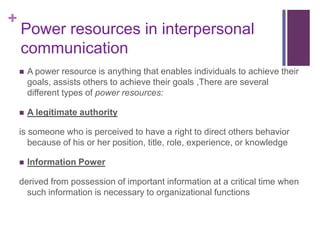 +
    Power resources in interpersonal
    communication
       A power resource is anything that enables individuals to achieve their
        goals, assists others to achieve their goals ,There are several
        different types of power resources:

       A legitimate authority

    is someone who is perceived to have a right to direct others behavior
       because of his or her position, title, role, experience, or knowledge

       Information Power

    derived from possession of important information at a critical time when
      such information is necessary to organizational functions
 