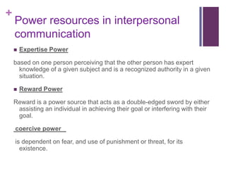 +
    Power resources in interpersonal
    communication
       Expertise Power

    based on one person perceiving that the other person has expert
      knowledge of a given subject and is a recognized authority in a given
      situation.

       Reward Power

    Reward is a power source that acts as a double-edged sword by either
     assisting an individual in achieving their goal or interfering with their
     goal.

    coercive power

    is dependent on fear, and use of punishment or threat, for its
      existence.
 