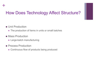 +
    How Does Technology Affect Structure?


       Unit Production
           The production of items in units or small batches

       Mass Production
           Large-batch manufacturing

       Process Production
           Continuous flow of products being produced
 
